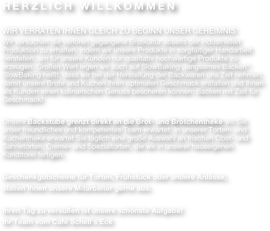 HERZLICH WILLKOMMEN

WIR VERRATEN IHNEN GLEICH ZU BEGINN UNSER GEHEIMNIS
Wir versuchen die verloren gegangene Brotkultur abseits der industriellen Produktion zu erhalten, indem wir unsere Produkte in sorgfältiger Handarbeit herstellen, um für unsere Kunden nur qualitativ hochwertige Produkte zu erzeugen. Großen Wert legen wir auch auf SlowBaking „langsames Backen“. SlowBaking heißt, dass wir bei der Herstellung der Backwaren uns Zeit nehmen, damit unsere Brote und Kuchen ihren optimalen Geschmack entfalten und Ihnen als Kunden einen kulinarischen Genuss bescheren können: Backen mit Zeit für Geschmack!

Unsere Backstube grenzt direkt an die Brot- und Brötchentheke wo Sie unser freundliches und kompetentes Team erwartet. In unserer Torten- und Kuchentheke erwartet Sie täglich eine große Auswahl an frischen Obst- und Sahnetorten, Creme- und Spezialtorten, die wir in unserer hauseigenen Konditorei fertigen.

Geschenkgutscheine für Torten, Frühstück oder andere Anlässe,
stellen Ihnen unsere Mitarbeiter gerne aus.

Ihren Tag zu versüßen ist unsere schönste Aufgabe!
Ihr Team vom Café Schell’s Eck 