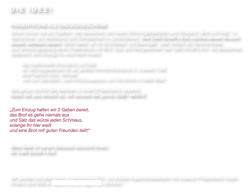 DIE IDEE!

PRÄSENTKORB ALS EINZUGSGESCHENK
Schon immer war es Tradition, den Bauherren und neuen Wohnungsbesitzern zum Einstand „Brot und Salz“ zu überreichen, um Wohlstand und Zufriedenheit zu symbolisieren. Das Café Schell’s Eck möchte diesen Brauch wieder aufleben lassen. Dafür haben wir für Architekten und Bauträger  oder einfach als Geschenkidee 
zum Wohnungseinzug einen Präsentkorb mit Brot, Salz und Wertgutschein des Café Schell’s Eck  als klassisches Geschenk zum Einzug ins neue Heim kreiert. 

    -	das traditionelle Schrotbrot und Salz
-	ein Genussgutschein für ein großes Verwöhnfrühstück in unserem Café
-	eine Flasche franz. Rotwein
  und zum Genießen, zwei Hotchocspoons zum Einrühren in heiße Milch

Das ganze wird für Sie dekorativ in einem Präsentkorb verpackt.
Rufen Sie uns einfach an, wir beraten Sie gerne: 0228 / 640515


„Zum Einzug halten wir 2 Gaben bereit, 
das Brot es gehe niemals aus 
und Salz das würze jeden Schmaus, 
solange Ihr hier weilt 
und eine Brot mit guten Freunden teilt!“


Alles Gute im neuen Zuhause wünscht Ihnen, 
Ihr Café Schell’s Eck




Wir würden uns über jedes eingeschickte Bild, von stolzen Eigenheimbesitzern mit unserem Präsentkorb freuen. Einfach eine Mail an Markus.schell1@gmx.de schicken.