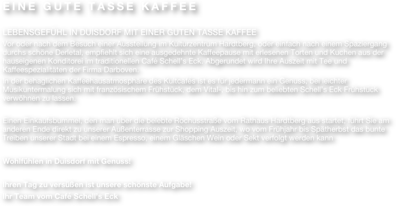 EINE GUTE TASSE KAFFEE

LEBENSGEFÜHL IN DUISDORF MIT EINER GUTEN TASSE KAFFEE
Vor oder nach dem Besuch einer Ausstellung im Kulturzentrum Hardtberg, oder einfach nach einem Spaziergang durchs schöne Derletal, empfiehlt sich eine ausgedehnte Kaffeepause mit erlesenen Torten und Kuchen aus der hauseigenen Konditorei im traditionellen Café Schell’s Eck. Abgerundet wird Ihre Auszeit mit Tee und Kaffeespezialitäten der Firma Darboven. 
In der behaglichen Kaffeehausatmosphäre des Kultcafés ist es für jedermann ein Genuss, bei leichter Musikuntermalung sich mit französischem Frühstück, dem Vital-, bis hin zum beliebten Schell’s Eck Frühstück verwöhnen zu lassen.

Einen Einkaufsbummel, den man über die belebte Rochusstraße vom Rathaus Hardtberg aus startet, führt Sie am anderen Ende direkt zu unserer Außenterrasse zur Shopping Auszeit, wo vom Frühjahr bis Spätherbst das bunte Treiben unserer Stadt bei einem Espresso, einem Gläschen Wein oder Sekt verfolgt werden kann

Wohlfühlen in Duisdorf mit Genuss! 

Ihren Tag zu versüßen ist unsere schönste Aufgabe!
Ihr Team vom Café Schell’s Eck