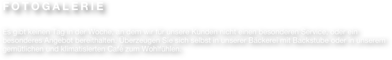 FOTOGALERIE

Es gibt keinen Tag in der Woche, an dem wir für unsere Kunden nicht einen besonderen Service, oder ein besonderes Angebot bereithalten. Überzeugen Sie sich selbst in unserer Bäckerei mit Backstube oder in unserem gemütlichen und klimatisierten Café zum Wohlfühlen.
