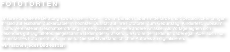 FOTOTORTEN

Unsere kompetente Beratung sowie unser Know – How im Bereich Lebensmittelfarbe und Spezialdrucker bringen Ihr Bild auf essbaren Zuckerpapier in höchster Qualität auf Ihre Fototorte. Zum Geburtstag, Kinderfest, Jubiläum, Taufe, Vereinsfeier, Geschäftseröffnung, Firmenjubiläum und viele andere Anlässe. Als Vorlage eignen sich besonders gut Digitalfotos, eingescannte Bilder oder Grafiken. Die Größe der Bilder ist dabei egal. Aber auch nur ein einfaches Foto reicht uns, um es für Sie selbstverständlich ohne Aufpreis zu digitalisieren. 
Wir machen jedes Bild essbar!