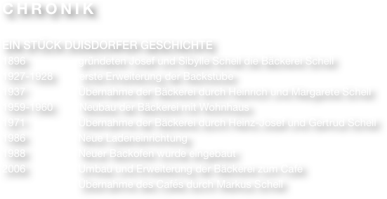 CHRONIK

EIN STÜCK DUISDORFER GESCHICHTE
1896                  gründeten Josef und Sibylle Schell die Bäckerei Schell
1927-1928         erste Erweiterung der Backstube
1937                  Übernahme der Bäckerei durch Heinrich und Margarete Schell
1959-1960         Neubau der Bäckerei mit Wohnhaus
1971                  Übernahme der Bäckerei durch Heinz-Josef und Gertrud Schell
1986                  Neue Ladeneinrichtung
1988                  Neuer Backofen wurde eingebaut
2006                  Umbau und Erweiterung der Bäckerei zum Café
                          Übernahme des Cafés durch Markus Schell