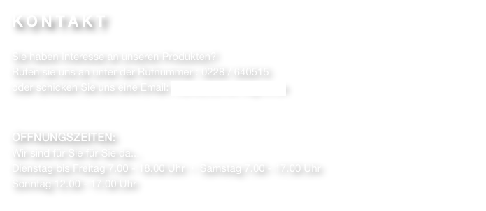 KONTAKT

Sie haben Interesse an unseren Produkten?
Rufen sie uns an unter der Rufnummer : 0228 / 640515
oder schicken Sie uns eine Email: markus.schell1@gmx.de


ÖFFNUNGSZEITEN:
Wir sind für Sie für Sie da...
Dienstag bis Freitag 7.00 - 18.00 Uhr  •  Samstag 7.00 - 17.00 Uhr
Sonntag 12.00 - 17.00 Uhr