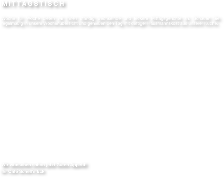 MITTAGSTISCH

Woche für Woche bieten wir Ihnen ständig wechselnde und leckere Mittagsgerichte an. Schauen Sie regelmäßig in unsere Wochenübersicht und genießen den Tag mit deftiger Hausmannskost aus unserer Küche.





















Wir wünschen schon jetzt Guten Appetit!
Ihr Café Schell’s Eck