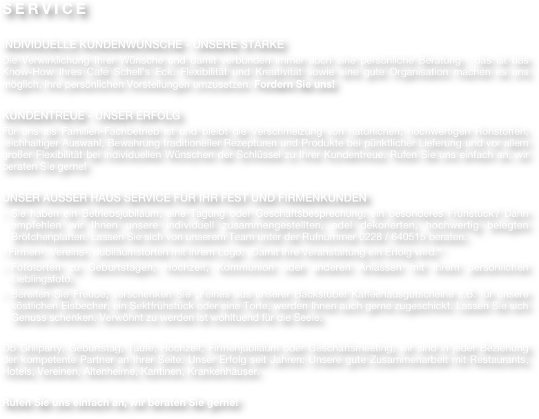SERVICE

INDIVIDUELLE KUNDENWÜNSCHE - UNSERE STÄRKE
Die Verwirklichung Ihrer Wünsche und damit verbunden immer auch eine persönliche Beratung - das ist das Know-How Ihres Café Schell’s Eck. Flexibilität und Kreativität sowie eine gute Organisation machen es uns möglich, Ihre persönlichen Vorstellungen umzusetzen. Fordern Sie uns!

KUNDENTREUE - UNSER ERFOLG
Für uns als Familien-Fachbetrieb ist und bleibt die Verschmelzung von natürlichen, hochwertigen Rohstoffen, reichhaltiger Auswahl, Bewahrung traditioneller Rezepturen und Produkte bei pünktlicher Lieferung und vor allem großer Flexibilität bei individuellen Wünschen der Schlüssel zu Ihrer Kundentreue. Rufen Sie uns einfach an, wir beraten Sie gerne!

UNSER AUSSER HAUS SERVICE FÜR IHR FEST UND FIRMENKUNDEN
Sie haben ein Betriebsjubiläum, eine Tagung oder Geschäftsbesprechung, ein besonderes Frühstück? Dann empfehlen wir Ihnen unsere individuell zusammengestellten, edel dekorierten, hochwertig belegten Brötchenplatten. Lassen Sie sich von unserem Team unter der Rufnummer 0228 / 640515 beraten.
• Firmen-, Vereins-, Jubiläumstorten mit Ihrem Logo. „Damit Ihre Veranstaltung ein Erfolg wird.“
Fototorten zu Geburtstagen, Hochzeit, Kommunion oder anderen Anlässen mit Ihrem persönlichen Lieblingsfoto. 
Bereiten Sie Freude, verschenken Sie „Feines aus unserer Backstube! Kaffeehausgutscheine z.B. für unsere köstlichen Eisbecher, ein Sektfrühstück oder eine Torte, werden Ihnen auch gerne zugeschickt. Lassen Sie sich Genuss schenken. Verwöhnt zu werden ist wohltuend für die Seele.

Ob Grillparty, Geburtstag, Taufe, Hochzeit, Firmenjubiläum oder Geschäftsmeeting, wir sind in jeder Beziehung der kompetente Partner an Ihrer Seite. Unser Erfolg seit Jahren: Unsere gute Zusammenarbeit mit Restaurants, Hotels, Vereinen, Altenheime, Kantinen, Krankenhäuser.

Rufen Sie uns einfach an, wir beraten Sie gerne!