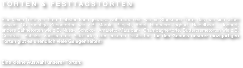 TORTEN & FESTTAGSTORTEN

Eine kleine Torte von Ihrem Liebsten kann genauso wohltuend sein, wie ein Stückchen Torte, das man sich selbst serviert. Ob fruchtige Sahnetorten wie z.B. Marula, Pfirsich, Apfel, Himbeere-Joghurt, Heidelbeer – Joghurt, andere Sahnetorten wie z.B. Nuss-, Schoko-, Amaretto-Marzipan-, Champagnertorte, Buttercremetorten wie z.B. Cointrau-, Schoko-,Vanillecreme, AidaTorte, oder leckeren Obsttorten, für den Genuss unserer einzigartigen Torten gibt es unendlich viele Gelegenheiten! 


Eine kleine Auswahl unserer Torten: