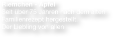 Riemchen - Apfel
Seit über 75 Jahren nach dem alten Familienrezept hergestellt. 
Der Liebling von allen 